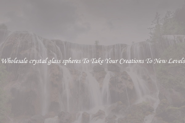 Wholesale crystal glass spheres To Take Your Creations To New Levels