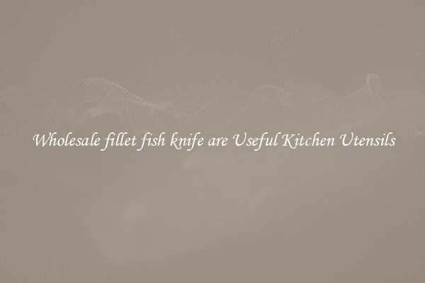 Wholesale fillet fish knife are Useful Kitchen Utensils